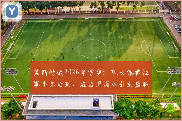 莱斯特城2026年官宣：队长佩雷拉赛季末告别，右后卫离队引发蓝狐防线重建讨论
