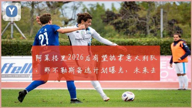 阿莱格里2026后有望执掌意大利队，那不勒斯备选计划曝光，未来去向深度分析