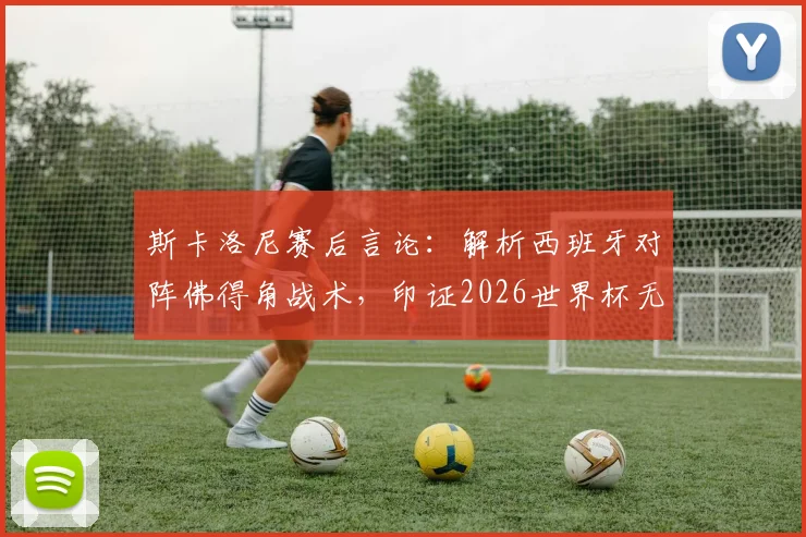 斯卡洛尼赛后言论：解析西班牙对阵佛得角战术，印证2026世界杯无弱旅