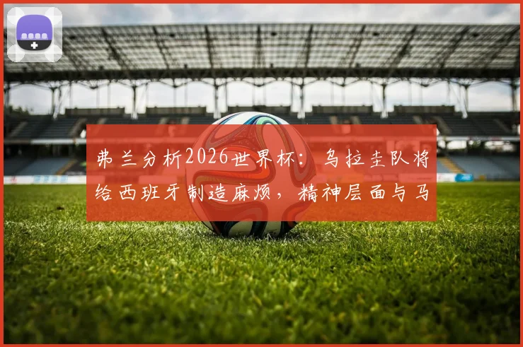 弗兰分析2026世界杯：乌拉圭队将给西班牙制造麻烦，精神层面与马竞高度相似，战术风格解读