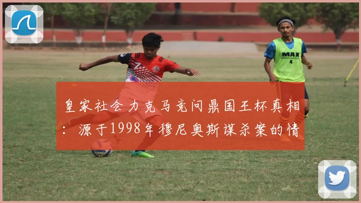 皇家社会力克马竞问鼎国王杯真相：源于1998年穆尼奥斯谋杀案的情感传承，解析两家俱乐部多年恩怨
