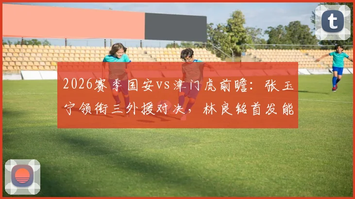 2026赛季国安vs津门虎前瞻:张玉宁领衔三外援对决,林良铭首发能否破局?附双方战术看点解析