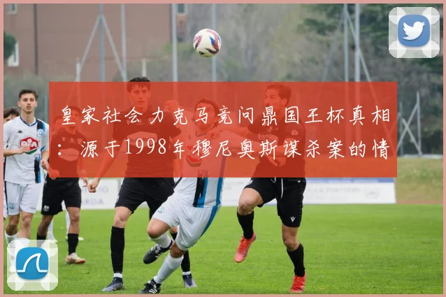 皇家社会力克马竞问鼎国王杯真相：源于1998年穆尼奥斯谋杀案的情感传承，解析两家俱乐部多年恩怨
