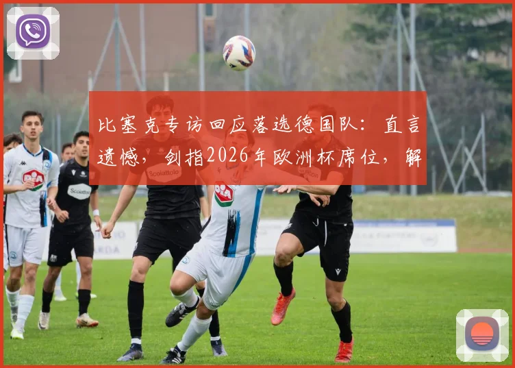 比塞克专访回应落选德国队：直言遗憾，剑指2026年欧洲杯席位，解读他未来国家队的机遇与挑战