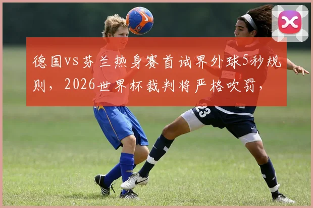 德国vs芬兰热身赛首试界外球5秒规则，2026世界杯裁判将严格吹罚，业余比赛怎么办？