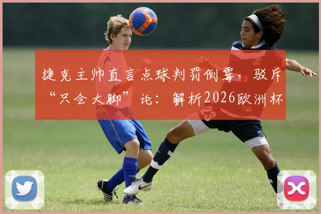 捷克主帅直言点球判罚倒霉,驳斥“只会大脚”论:解析2026欧洲杯争议判罚与战术争议