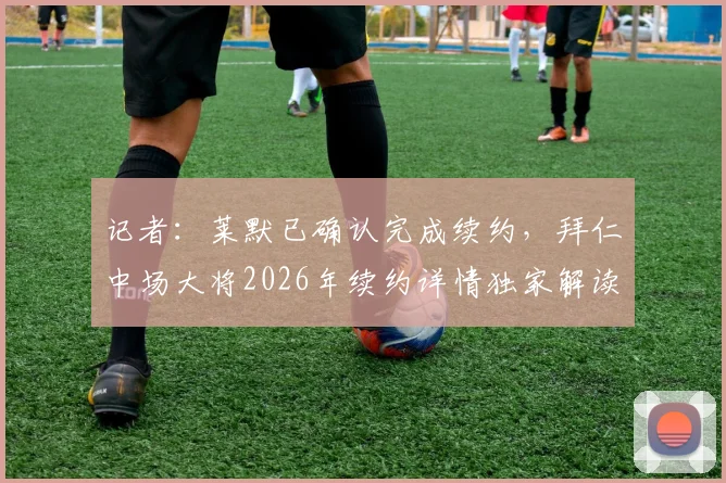 记者:莱默已确认完成续约,拜仁中场大将2026年续约详情独家解读