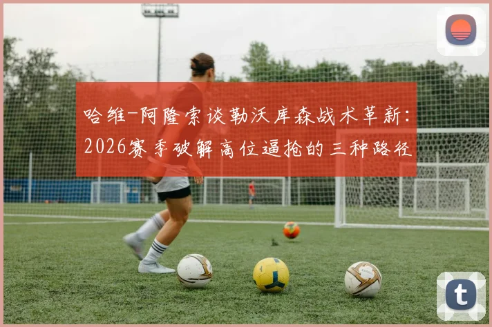 哈维-阿隆索谈勒沃库森战术革新:2026赛季破解高位逼抢的三种路径,核心球员佩德罗的竞技状态是关键