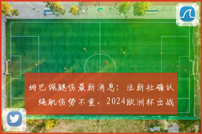 姆巴佩腿伤最新消息:法新社确认腘绳肌伤势不重,2024欧洲杯出战前景分析及解读