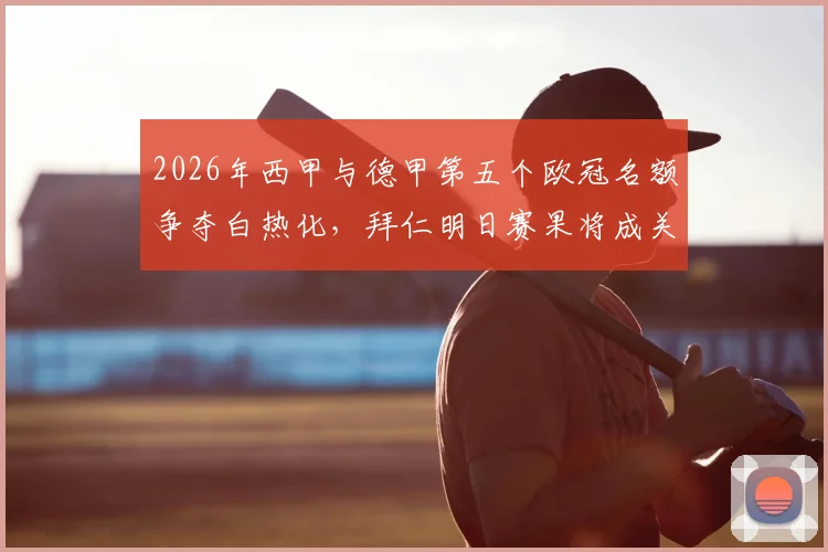 2026年西甲与德甲第五个欧冠名额争夺白热化，拜仁明日赛果将成关键胜负手，附欧战积分规则详解