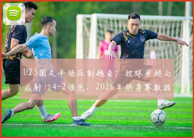 U23国足半场压制越南：控球率超七成射门4-2领先，2026年热身赛数据详解与问题剖析