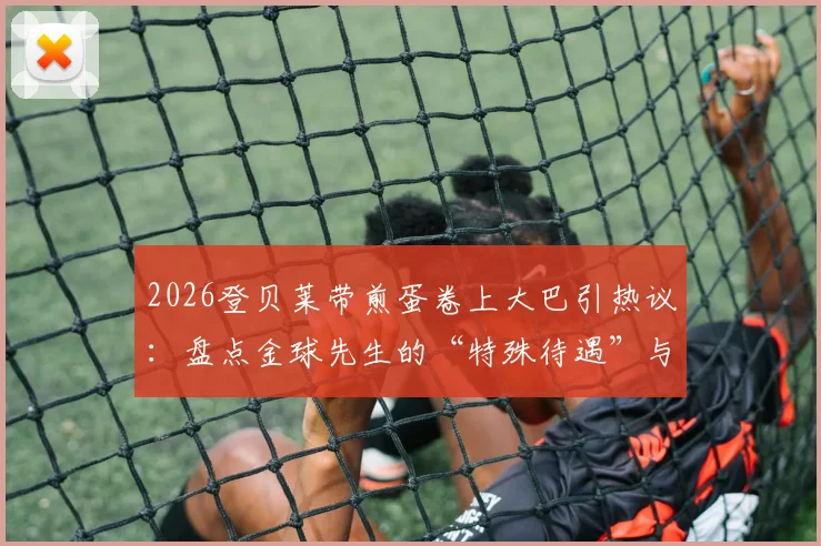 2026登贝莱带煎蛋卷上大巴引热议：盘点金球先生的“特殊待遇”与更衣室文化