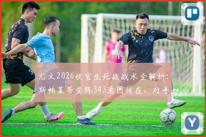 尤文2026收官生死战战术全解析：斯帕莱蒂变阵343意图何在，对手如何应对关键变招