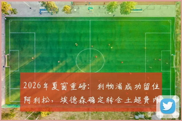 2026年夏窗重磅：利物浦成功留住阿利松，埃德森确定转会土超费内巴切