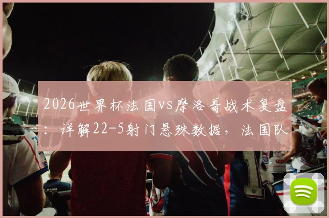 2026世界杯法国vs摩洛哥战术复盘：详解22-5射门悬殊数据，法国队5次绝佳机会为何转化率低迷