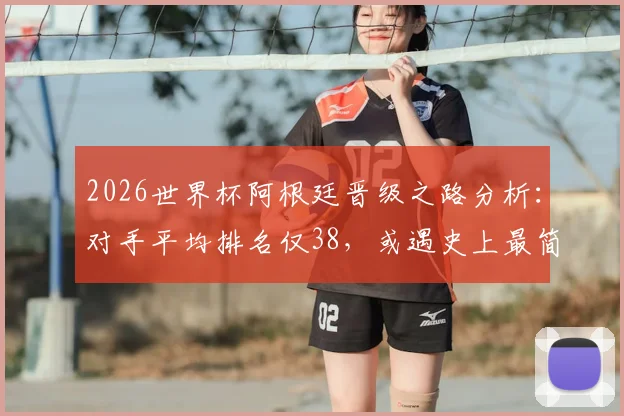 2026世界杯阿根廷晋级之路分析：对手平均排名仅38，或遇史上最简单半决赛赛程，潜在对阵一览
