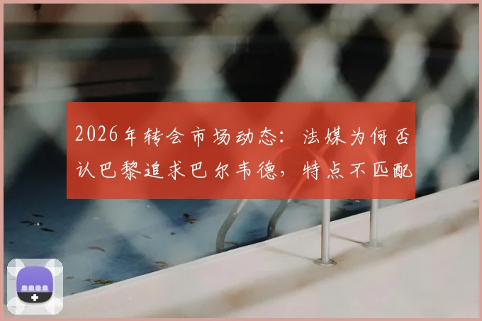 2026年转会市场动态：法媒为何否认巴黎追求巴尔韦德，特点不匹配与皇马高要价成主因