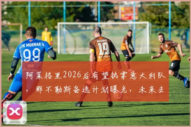 阿莱格里2026后有望执掌意大利队，那不勒斯备选计划曝光，未来去向深度分析