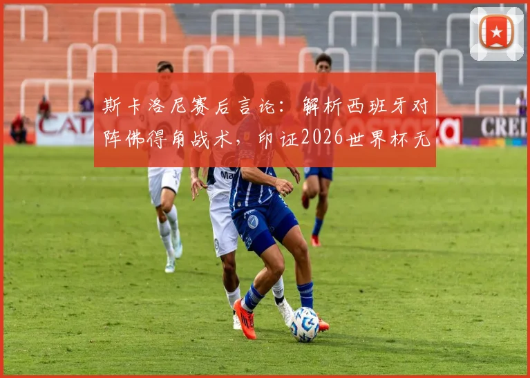 斯卡洛尼赛后言论：解析西班牙对阵佛得角战术，印证2026世界杯无弱旅