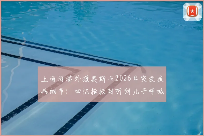 上海海港外援奥斯卡2026年突发疾病细节：回忆抢救时听到儿子呼喊“爸爸回来”全过程，附最新恢复状况追踪