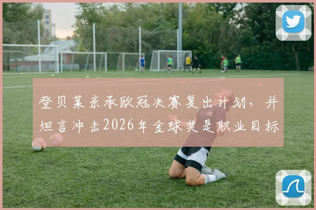 登贝莱亲承欧冠决赛复出计划，并坦言冲击2026年金球奖是职业目标