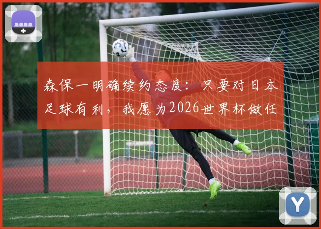 森保一明确续约态度：只要对日本足球有利，我愿为2026世界杯做任何事