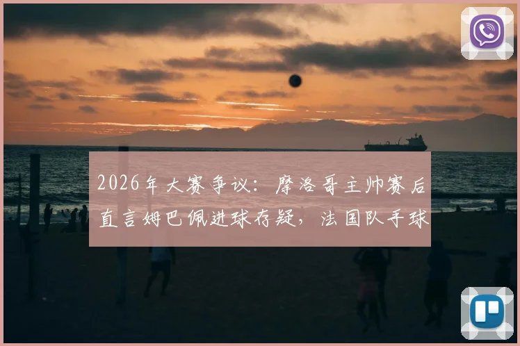 2026年大赛争议:摩洛哥主帅赛后直言姆巴佩进球存疑,法国队手球在先引轩然大波