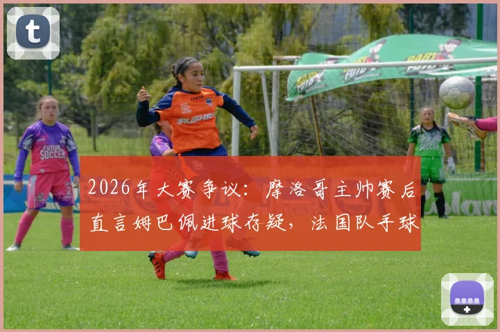 2026年大赛争议：摩洛哥主帅赛后直言姆巴佩进球存疑，法国队手球在先引轩然大波