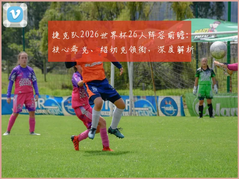 捷克队2026世界杯26人阵容前瞻：核心希克、绍切克领衔，深度解析大名单与争冠前景
