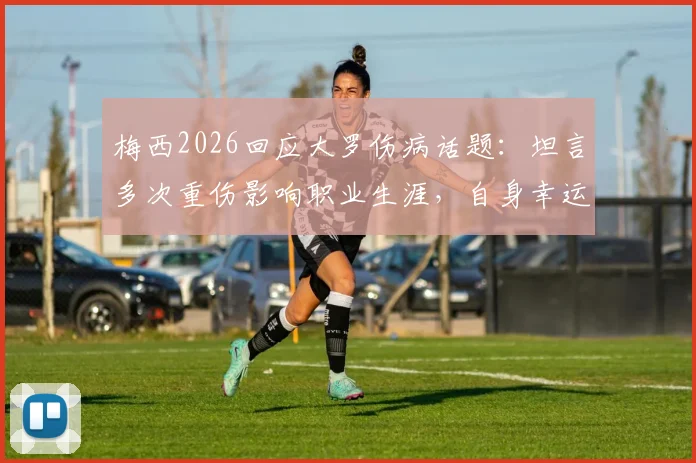 梅西2026回应大罗伤病话题：坦言多次重伤影响职业生涯，自身幸运规避严重伤病困扰