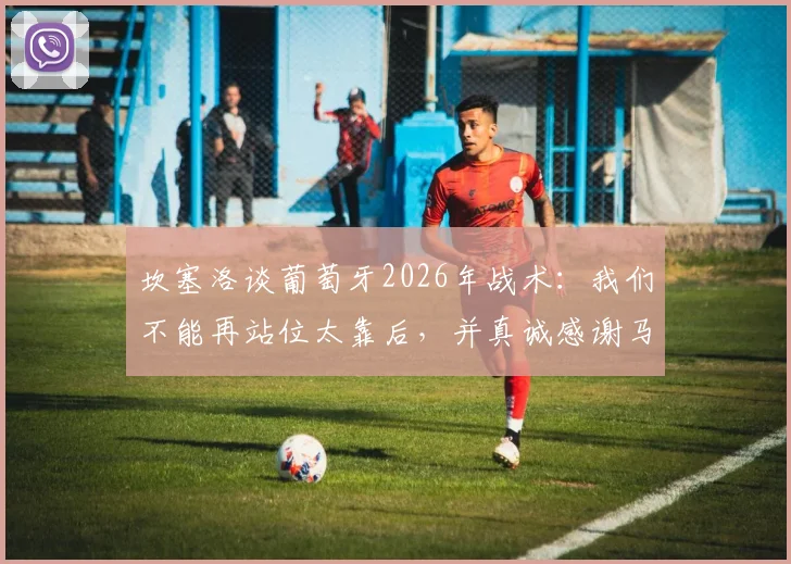 坎塞洛谈葡萄牙2026年战术：我们不能再站位太靠后，并真诚感谢马丁内斯主教练的信任与支持