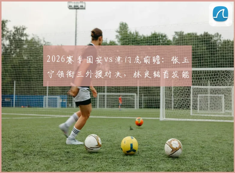 2026赛季国安vs津门虎前瞻：张玉宁领衔三外援对决，林良铭首发能否破局？附双方战术看点解析