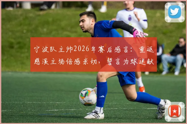 宁波队主帅2026年赛后感言：重返慈溪主场倍感亲切，誓言为球迷献上精彩对决，附主场观赛攻略