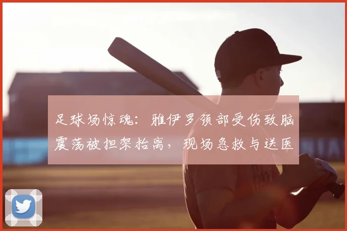 足球场惊魂：雅伊罗颈部受伤致脑震荡被担架抬离，现场急救与送医稳定过程全回顾