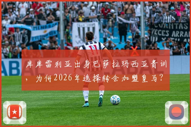 库库雷利亚出身巴萨拉玛西亚青训，为何2026年选择转会加盟皇马？深度解析其转会原因与球员生涯轨迹