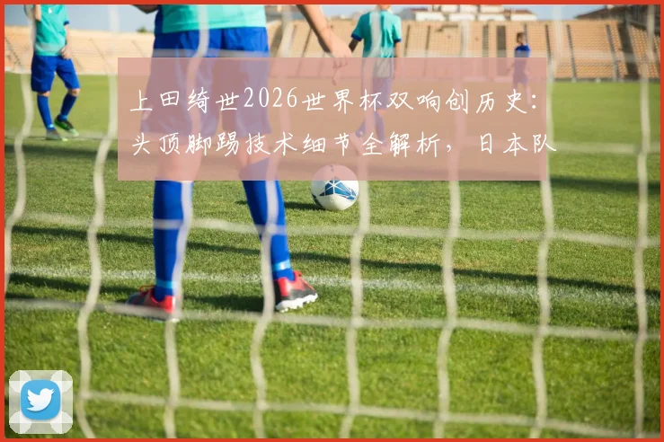 上田绮世2026世界杯双响创历史：头顶脚踢技术细节全解析，日本队关键进球球员表现深度点评