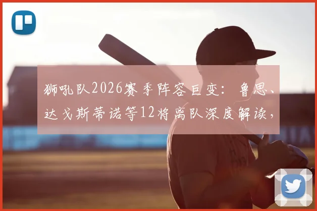 狮吼队2026赛季阵容巨变:鲁思、达戈斯蒂诺等12将离队深度解读,球队清洗原因与未来前景分析