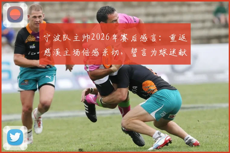 宁波队主帅2026年赛后感言：重返慈溪主场倍感亲切，誓言为球迷献上精彩对决，附主场观赛攻略