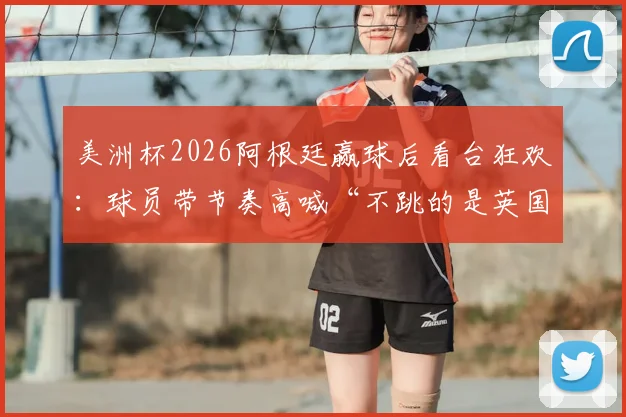 美洲杯2026阿根廷赢球后看台狂欢:球员带节奏高喊“不跳的是英国佬”,球迷互动视频火爆出圈
