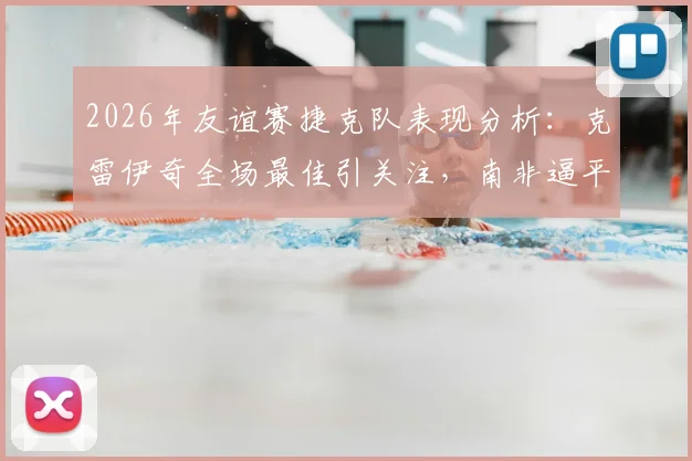 2026年友谊赛捷克队表现分析：克雷伊奇全场最佳引关注，南非逼平阵容战术全解读