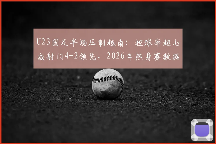 U23国足半场压制越南：控球率超七成射门4-2领先，2026年热身赛数据详解与问题剖析