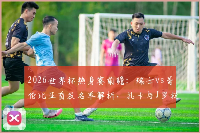 2026世界杯热身赛前瞻：瑞士vs哥伦比亚首发名单解析，扎卡与J罗核心对决，迪亚斯PK恩博洛谁主沉浮
