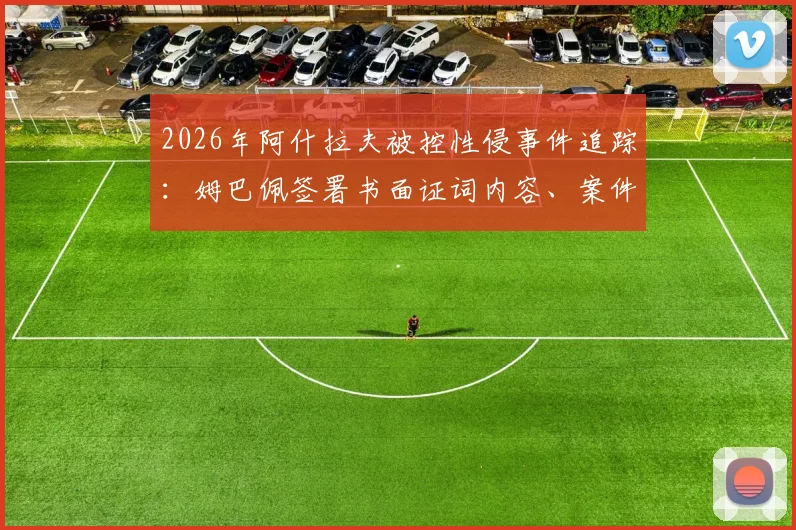 2026年阿什拉夫被控性侵事件追踪:姆巴佩签署书面证词内容、案件最新进展及背后球员关系解读