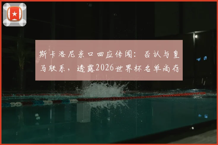 斯卡洛尼亲口回应传闻：否认与皇马联系，透露2026世界杯名单尚存最后一处悬念