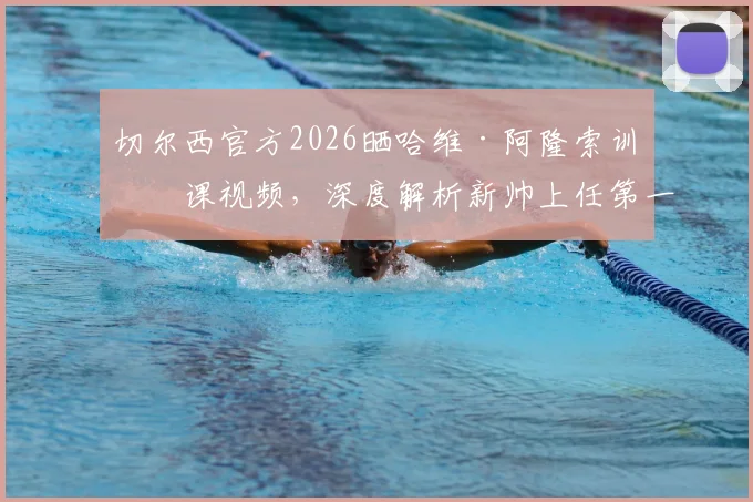 切尔西官方2026晒哈维·阿隆索训练课视频，深度解析新帅上任第一天执教细节与战术思路