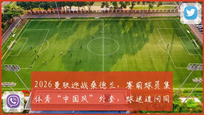 2026曼联迎战桑德兰,赛前球员集体秀“中国风”外套,球迷追问同款何处购