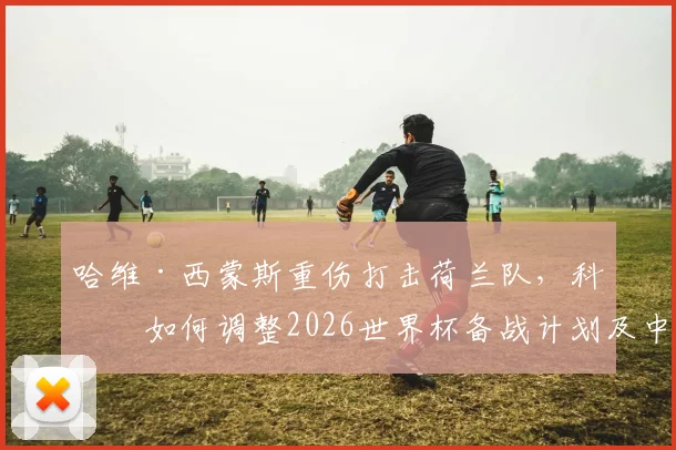 哈维·西蒙斯重伤打击荷兰队，科曼如何调整2026世界杯备战计划及中场备选方案解析