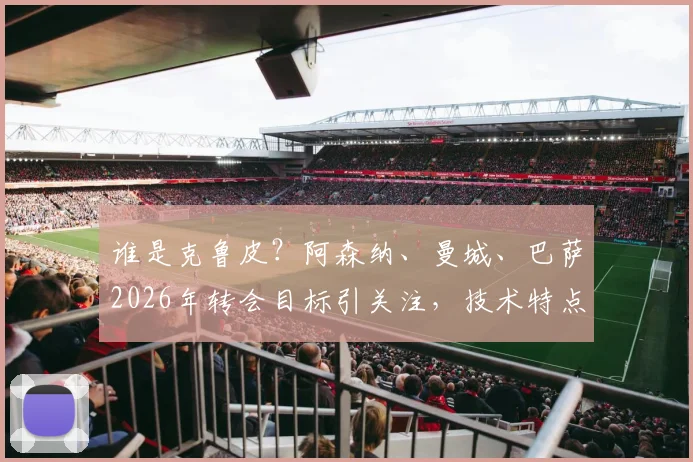 谁是克鲁皮？阿森纳、曼城、巴萨2026年转会目标引关注，技术特点与身价解析