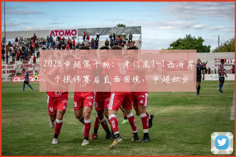 2026中超第十轮：津门虎1-1西海岸，于根伟赛后直面困境，中超积分榜已无负分
