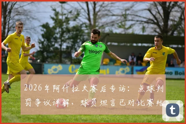 2026年阿什拉夫赛后专访：点球判罚争议详解，球员坦言已对比赛结果满意，尊重裁判最终决定